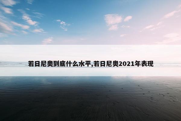 若日尼奥到底什么水平,若日尼奥2021年表现