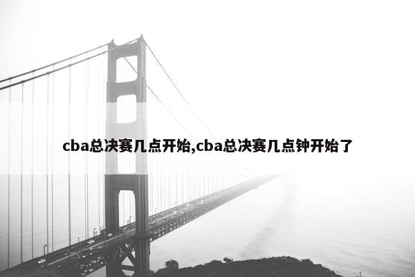 cba总决赛几点开始,cba总决赛几点钟开始了