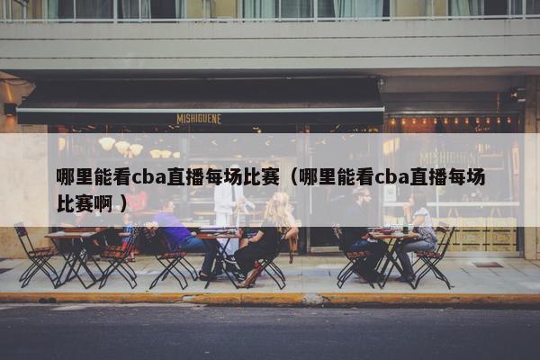 哪里能看cba直播每场比赛（哪里能看cba直播每场比赛啊 ）