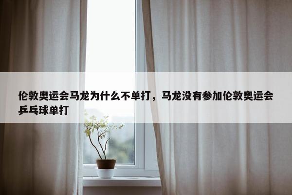 伦敦奥运会马龙为什么不单打，马龙没有参加伦敦奥运会乒乓球单打