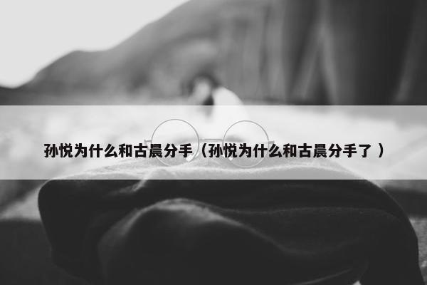 孙悦为什么和古晨分手（孙悦为什么和古晨分手了 ）