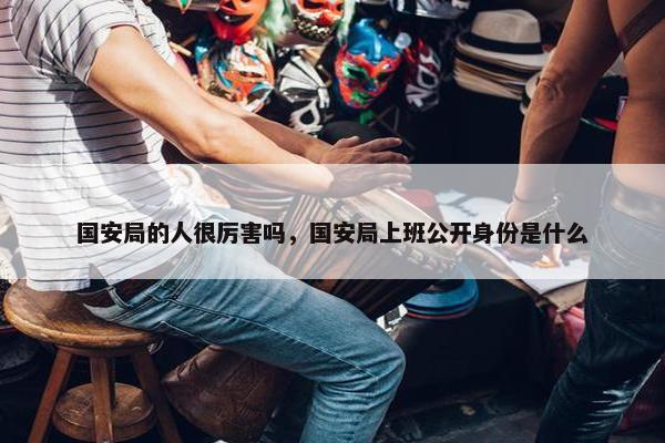 国安局的人很厉害吗，国安局上班公开身份是什么