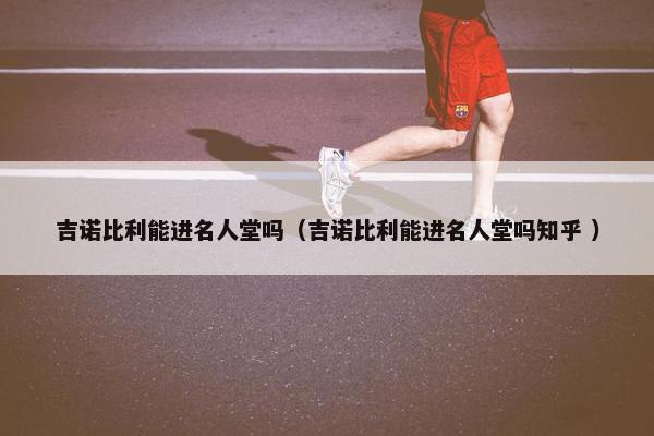 吉诺比利能进名人堂吗（吉诺比利能进名人堂吗知乎 ）