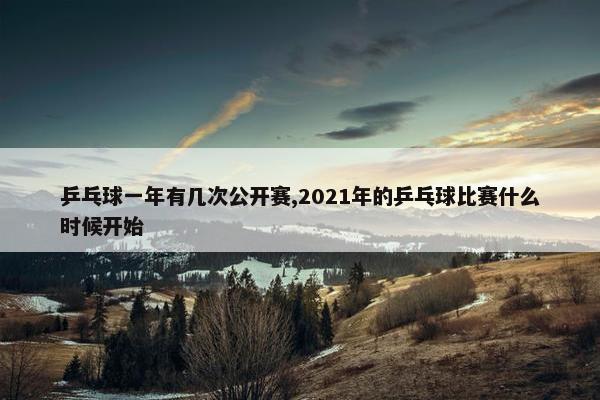 乒乓球一年有几次公开赛,2021年的乒乓球比赛什么时候开始