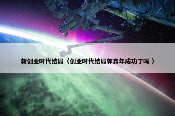 新创业时代结局（创业时代结局郭鑫年成功了吗 ）