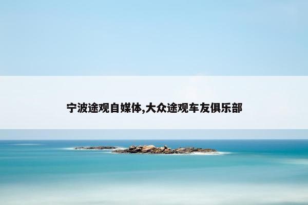 宁波途观自媒体,大众途观车友俱乐部