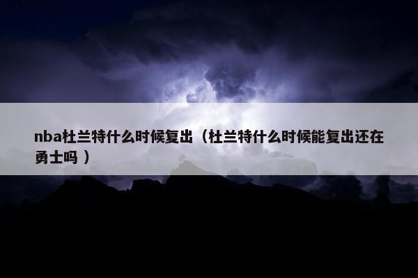 nba杜兰特什么时候复出（杜兰特什么时候能复出还在勇士吗 ）