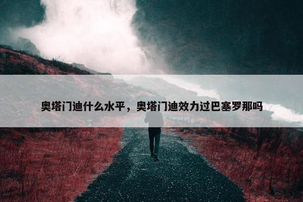 奥塔门迪什么水平，奥塔门迪效力过巴塞罗那吗