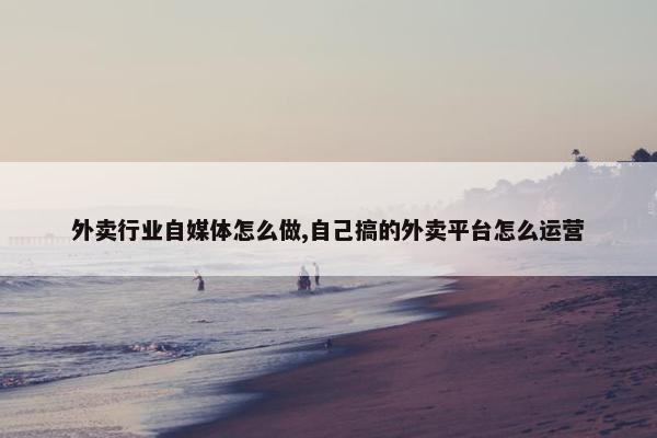 外卖行业自媒体怎么做,自己搞的外卖平台怎么运营