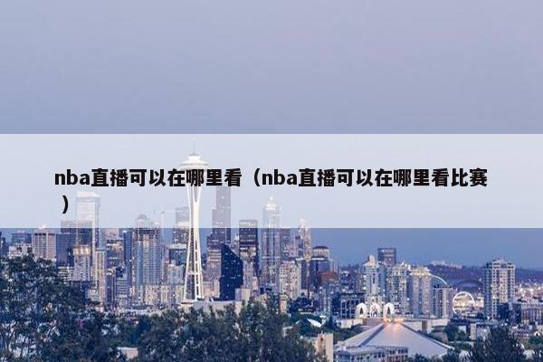 nba直播可以在哪里看（nba直播可以在哪里看比赛 ）