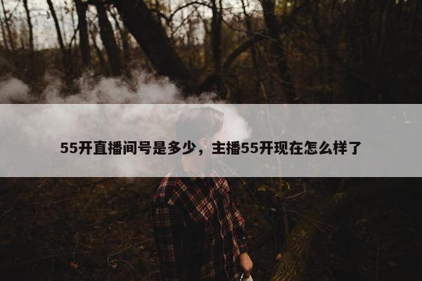 55开直播间号是多少，主播55开现在怎么样了