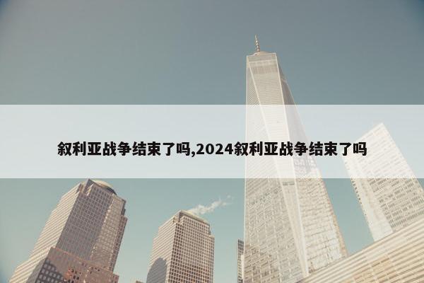 叙利亚战争结束了吗,2024叙利亚战争结束了吗