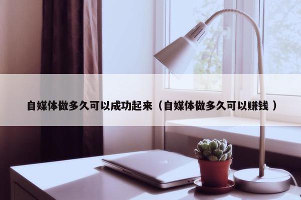 自媒体做多久可以成功起来（自媒体做多久可以赚钱 ）