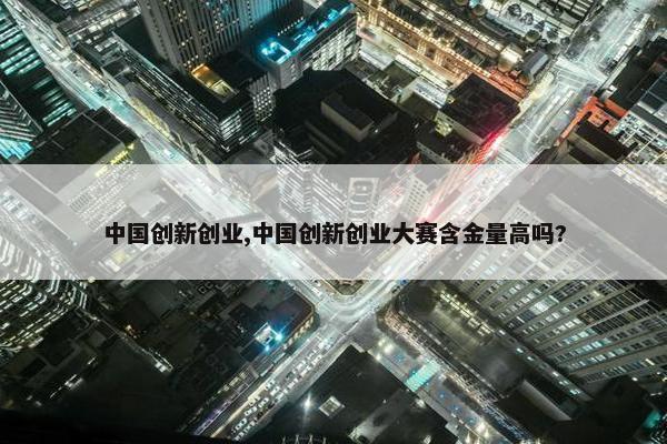 中国创新创业,中国创新创业大赛含金量高吗?