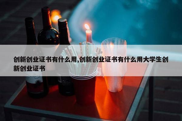 创新创业证书有什么用,创新创业证书有什么用大学生创新创业证书