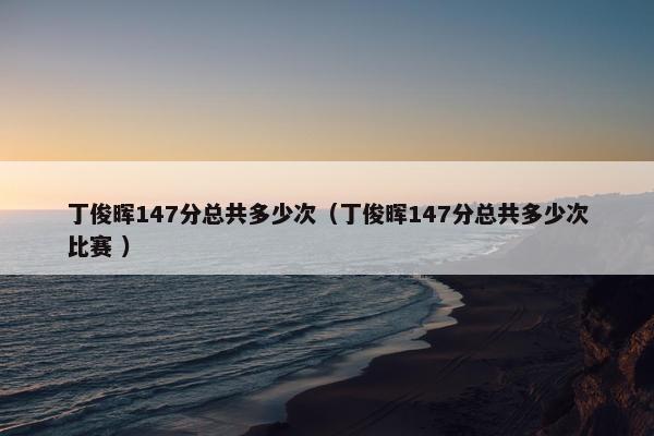 丁俊晖147分总共多少次（丁俊晖147分总共多少次比赛 ）