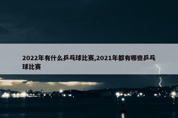 2022年有什么乒乓球比赛,2021年都有哪些乒乓球比赛