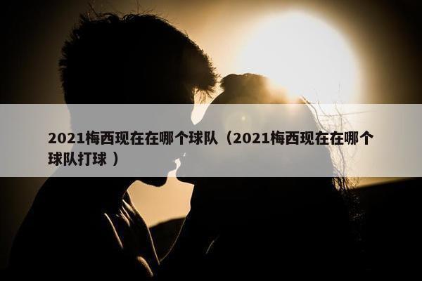 2021梅西现在在哪个球队（2021梅西现在在哪个球队打球 ）