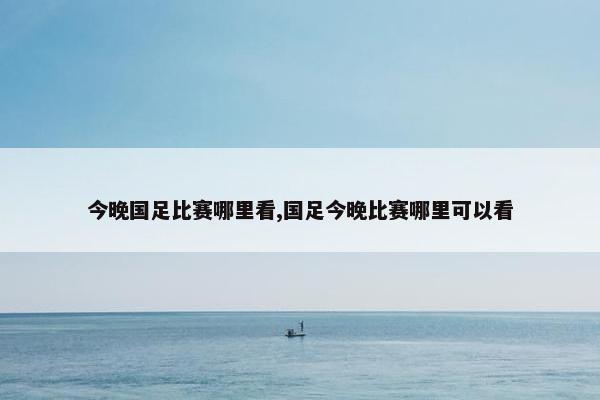 今晚国足比赛哪里看,国足今晚比赛哪里可以看