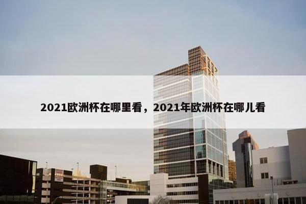 2021欧洲杯在哪里看，2021年欧洲杯在哪儿看