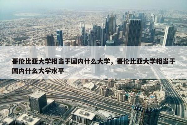 哥伦比亚大学相当于国内什么大学，哥伦比亚大学相当于国内什么大学水平