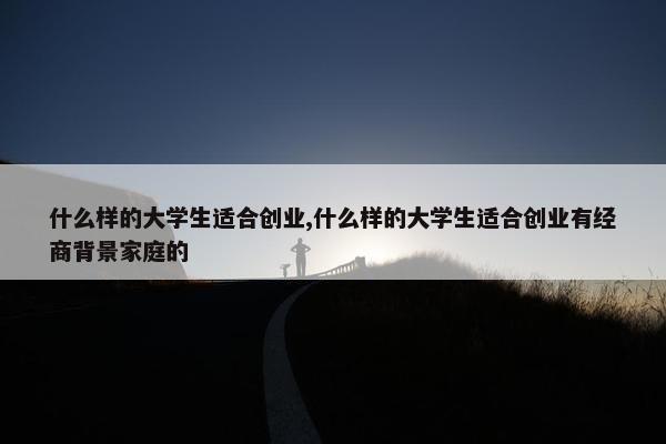 什么样的大学生适合创业,什么样的大学生适合创业有经商背景家庭的