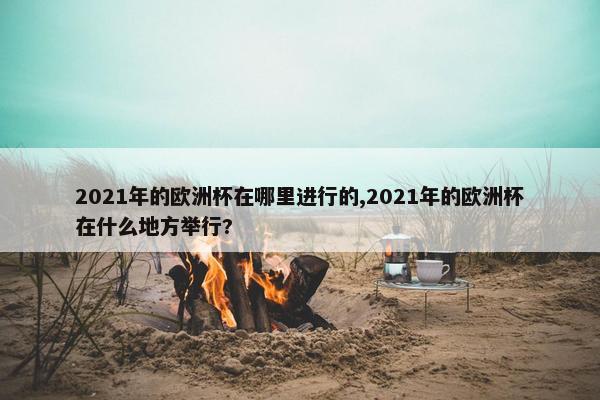 2021年的欧洲杯在哪里进行的,2021年的欧洲杯在什么地方举行?