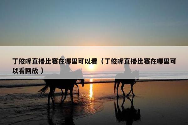 丁俊晖直播比赛在哪里可以看（丁俊晖直播比赛在哪里可以看回放 ）