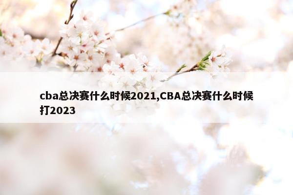 cba总决赛什么时候2021,CBA总决赛什么时候打2023