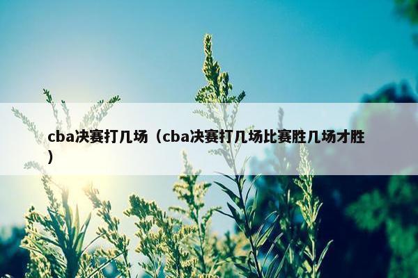 cba决赛打几场（cba决赛打几场比赛胜几场才胜 ）