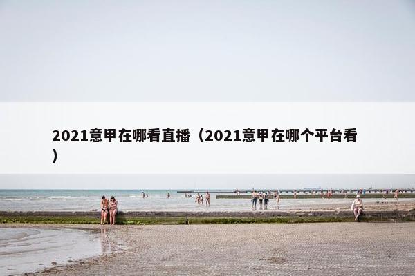 2021意甲在哪看直播（2021意甲在哪个平台看 ）