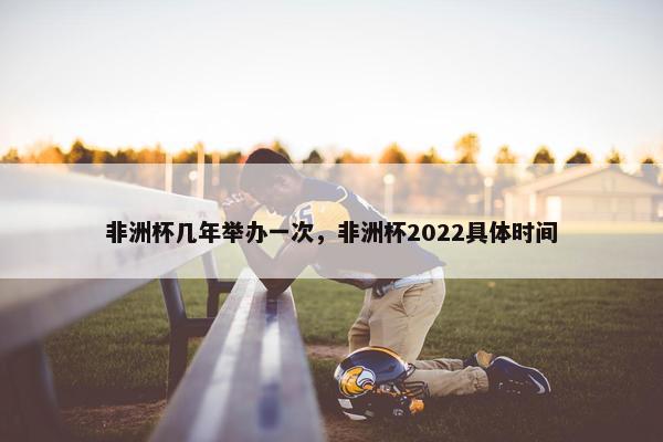 非洲杯几年举办一次，非洲杯2022具体时间