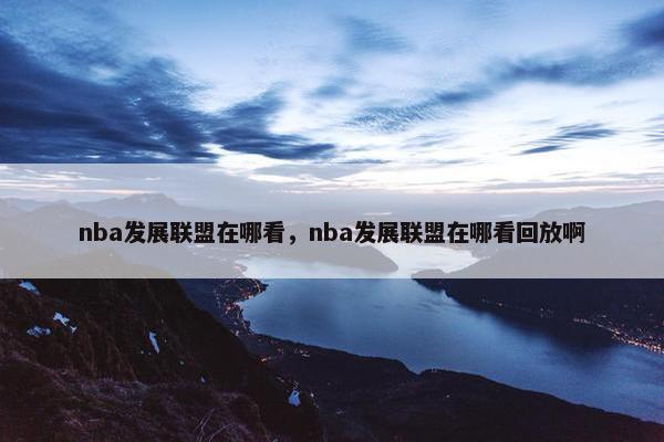 nba发展联盟在哪看，nba发展联盟在哪看回放啊