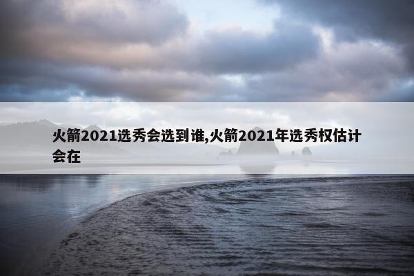 火箭2021选秀会选到谁,火箭2021年选秀权估计会在