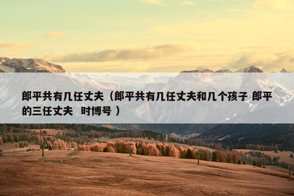 郎平共有几任丈夫（郎平共有几任丈夫和几个孩子 郎平的三任丈夫  时博号 ）