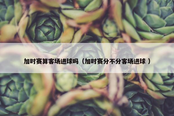 加时赛算客场进球吗（加时赛分不分客场进球 ）