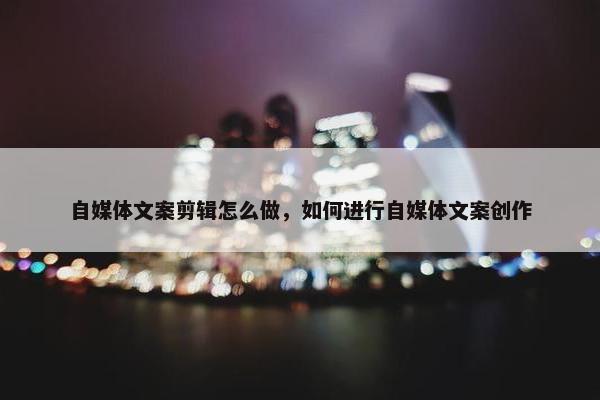 自媒体文案剪辑怎么做，如何进行自媒体文案创作