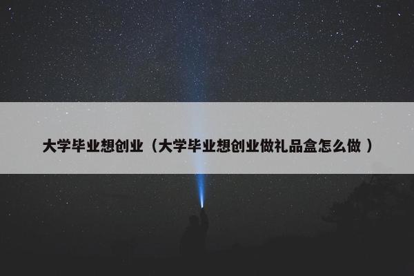 大学毕业想创业（大学毕业想创业做礼品盒怎么做 ）