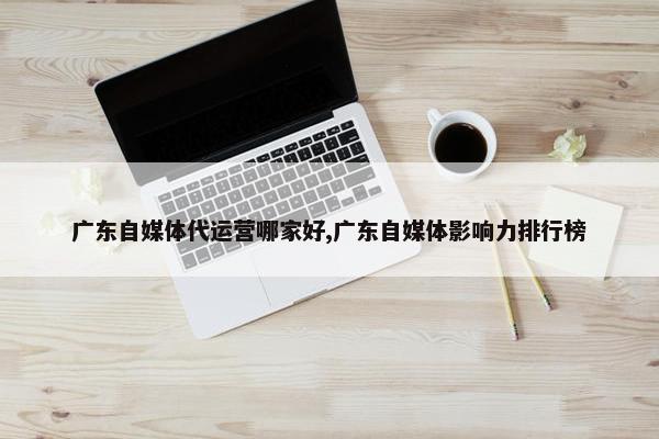 广东自媒体代运营哪家好,广东自媒体影响力排行榜