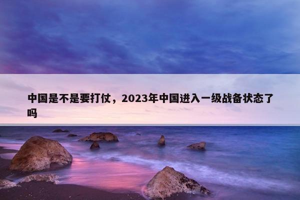 中国是不是要打仗，2023年中国进入一级战备状态了吗