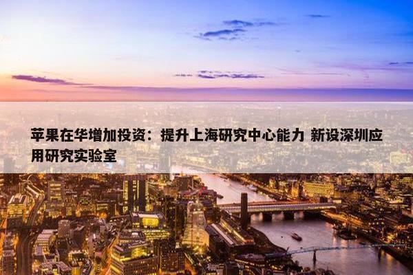 苹果在华增加投资：提升上海研究中心能力 新设深圳应用研究实验室
