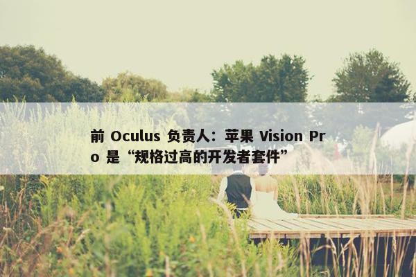 前 Oculus 负责人：苹果 Vision Pro 是“规格过高的开发者套件”