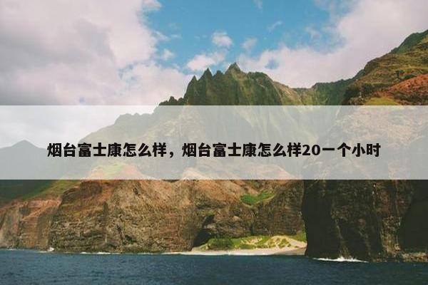 烟台富士康怎么样，烟台富士康怎么样20一个小时