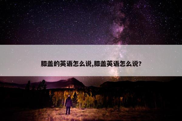 膝盖的英语怎么说,膝盖英语怎么说?