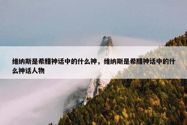 维纳斯是希腊神话中的什么神，维纳斯是希腊神话中的什么神话人物