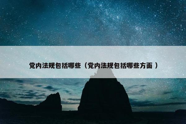 党内法规包括哪些（党内法规包括哪些方面 ）