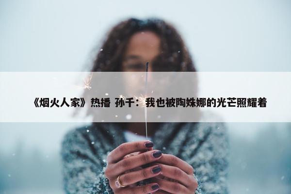 《烟火人家》热播 孙千：我也被陶姝娜的光芒照耀着