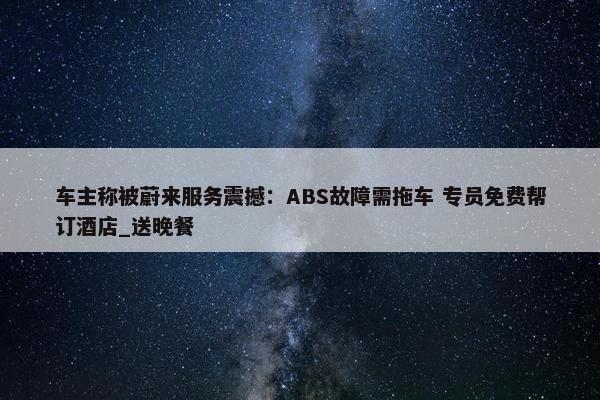 车主称被蔚来服务震撼：ABS故障需拖车 专员免费帮订酒店_送晚餐