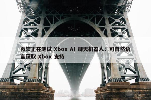 微软正在测试 Xbox AI 聊天机器人：可自然语言获取 Xbox 支持