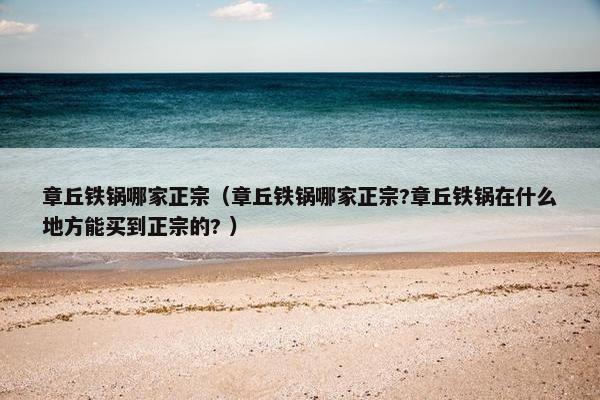 章丘铁锅哪家正宗（章丘铁锅哪家正宗?章丘铁锅在什么地方能买到正宗的? ）